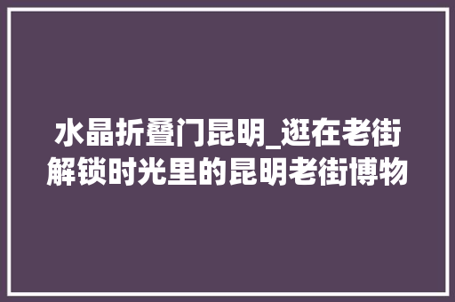 水晶折叠门昆明_逛在老街解锁时光里的昆明老街博物馆