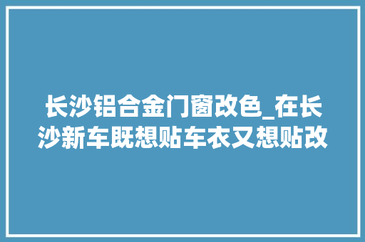长沙铝合金门窗改色_在长沙新车既想贴车衣又想贴改色该怎么办奔驰E改色