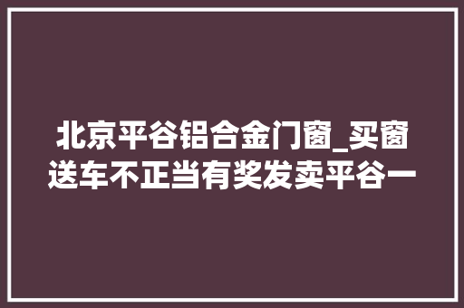 北京平谷铝合金门窗_买窗送车不正当有奖发卖平谷一建材中央被罚2万元