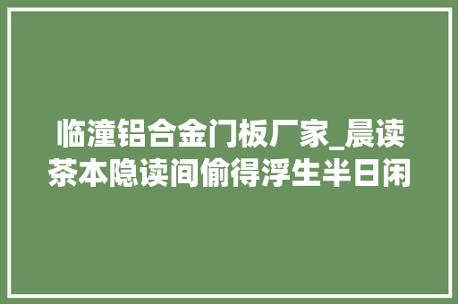 临潼铝合金门板厂家_晨读茶本隐读间偷得浮生半日闲