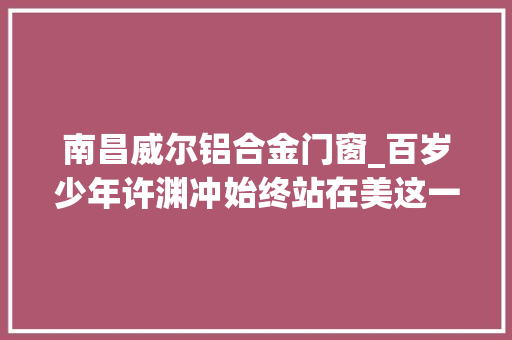 南昌威尔铝合金门窗_百岁少年许渊冲始终站在美这一边