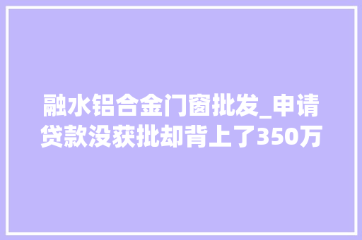 融水铝合金门窗批发_申请贷款没获批却背上了350万元贷款米粉厂莫名陷被贷款迷局