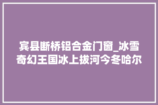 宾县断桥铝合金门窗_冰雪奇幻王国冰上拔河今冬哈尔滨的旅游看点都在这儿了