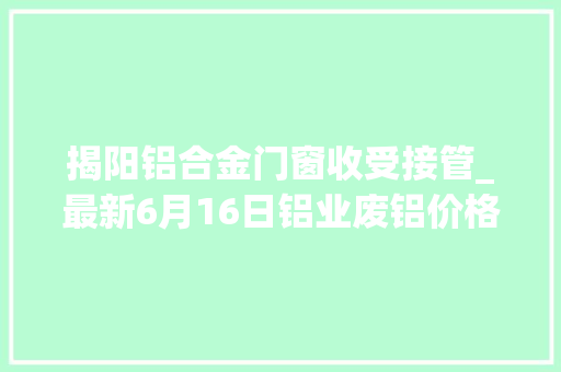 揭阳铝合金门窗收受接管_最新6月16日铝业废铝价格行情汇总