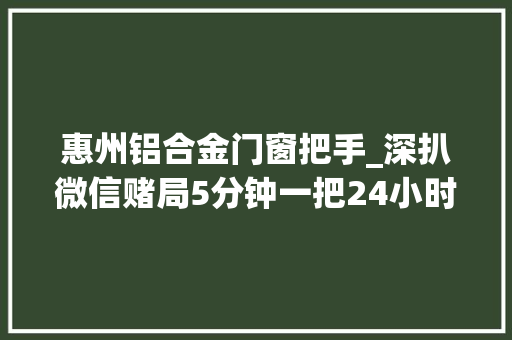 惠州铝合金门窗把手_深扒微信赌局5分钟一把24小时赓续输了过百万都不知输给谁