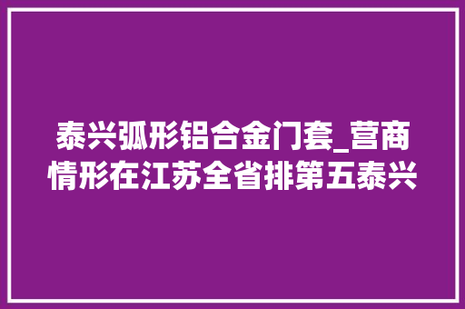 泰兴弧形铝合金门套_营商情形在江苏全省排第五泰兴为何还这么焦炙