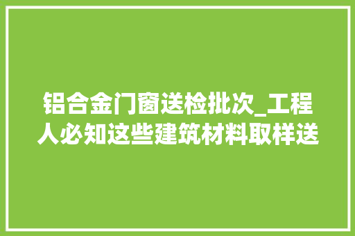 铝合金门窗送检批次_工程人必知这些建筑材料取样送检要求