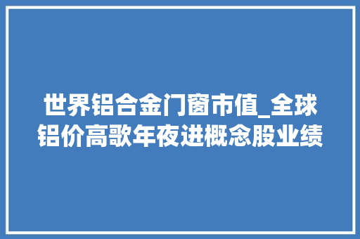 世界铝合金门窗市值_全球铝价高歌年夜进概念股业绩水涨船高