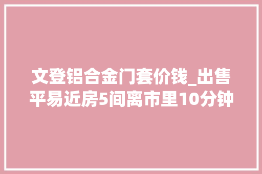 文登铝合金门套价钱_出售平易近房5间离市里10分钟路程高性价比好房