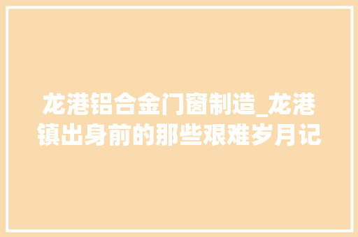 龙港铝合金门窗制造_龙港镇出身前的那些艰难岁月记培植者们的创业故事