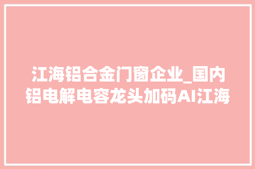 江海铝合金门窗企业_国内铝电解电容龙头加码AI江海股份002484打开第二成长空间