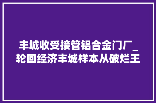 丰城收受接管铝合金门厂_轮回经济丰城样本从破烂王到高富美