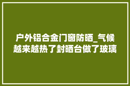 户外铝合金门窗防晒_气候越来越热了封晒台做了玻璃顶阳光房不装遮阳伞等于白做了