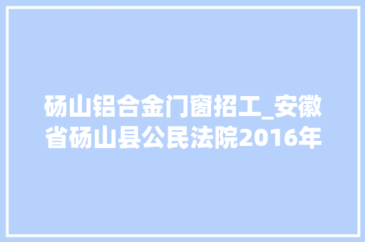 砀山铝合金门窗招工_安徽省砀山县公民法院2016年8月招聘10名聘任制工作人员