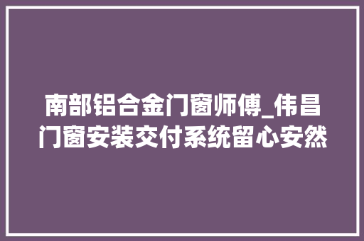 南部铝合金门窗师傅_伟昌门窗安装交付系统留心安然事项