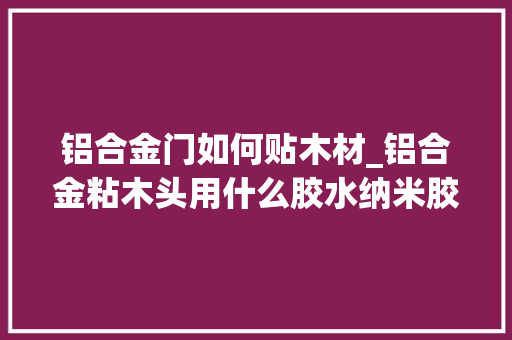 铝合金门如何贴木材_铝合金粘木头用什么胶水纳米胶水新工艺适合不合材料混淆粘贴