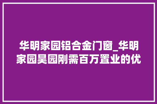 华明家园铝合金门窗_华明家园昊园刚需百万置业的优选社区