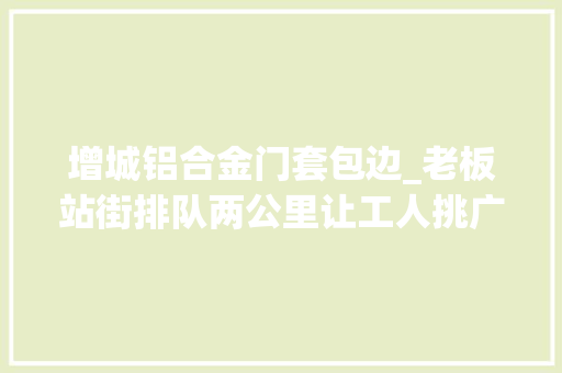 增城铝合金门套包边_老板站街排队两公里让工人挑广州制衣厂高薪招工难原形是啥