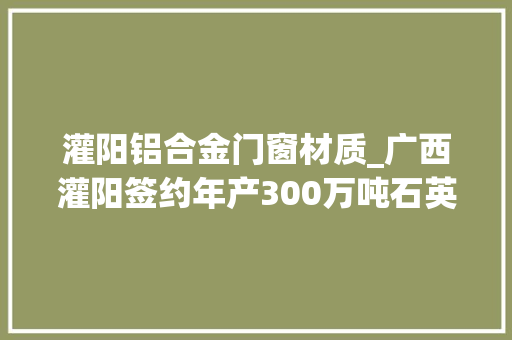 灌阳铝合金门窗材质_广西灌阳签约年产300万吨石英矿深加工及尾矿本钱综合运用项目