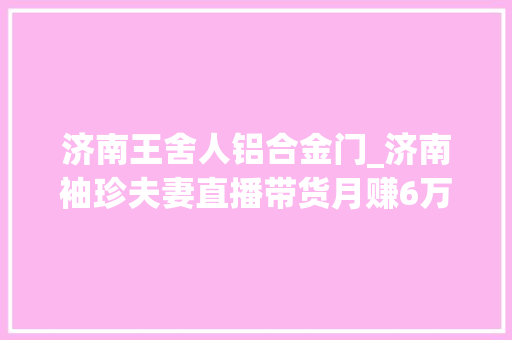 济南王舍人铝合金门_济南袖珍夫妻直播带货月赚6万他们不信一夜暴富只信天道酬勤