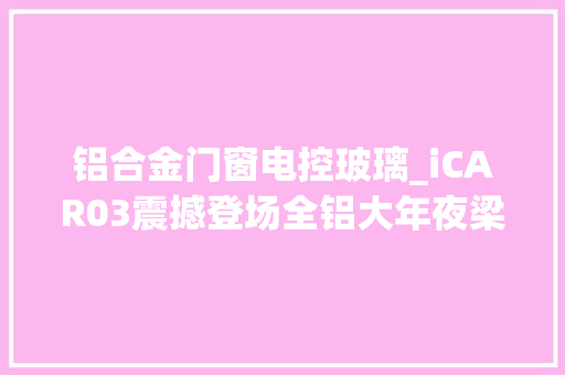铝合金门窗电控玻璃_iCAR03震撼登场全铝大年夜梁电控四驱比捷途不雅光者更酷
