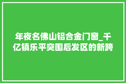 年夜名佛山铝合金门窗_千亿镇乐平突围后发区的新跨越