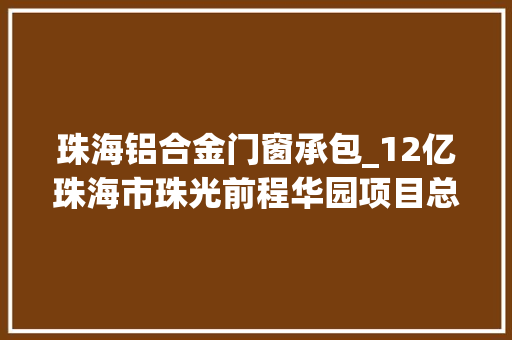 珠海铝合金门窗承包_12亿珠海市珠光前程华园项目总承包中标结果公布