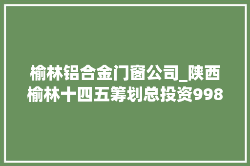 榆林铝合金门窗公司_陕西榆林十四五筹划总投资9989亿元含精细化工煤矿电厂等项目打造万亿级能化家当集群