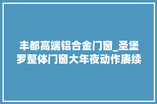 丰都高端铝合金门窗_圣堡罗整体门窗大年夜动作赓续助力企业攻下市场