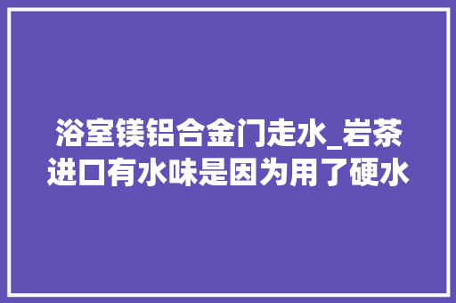 浴室镁铝合金门走水_岩茶进口有水味是因为用了硬水泡茶水味和水质真的有关系吗