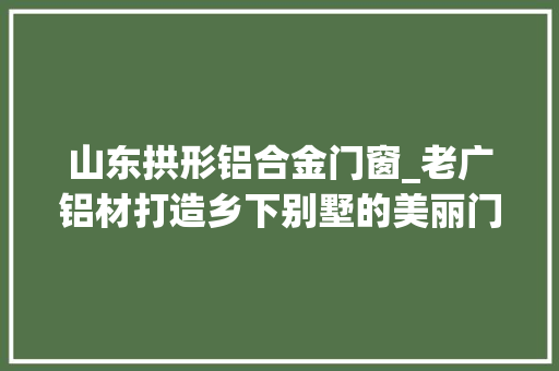 山东拱形铝合金门窗_老广铝材打造乡下别墅的美丽门窗 铝合金门