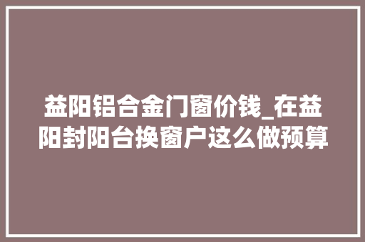 益阳铝合金门窗价钱_在益阳封阳台换窗户这么做预算可省一半不要再被商