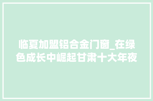 临夏加盟铝合金门窗_在绿色成长中崛起甘肃十大年夜生态家当成长不雅观察