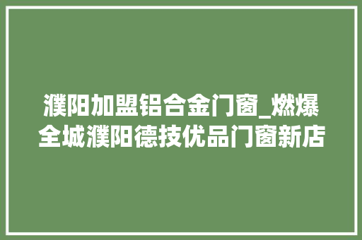 濮阳加盟铝合金门窗_燃爆全城濮阳德技优品门窗新店盛大开业歌手喷鼻香喷鼻香亲临现场