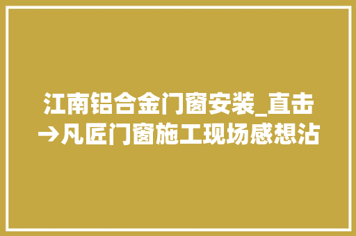 江南铝合金门窗安装_直击→凡匠门窗施工现场感想沾染专业的安装做事