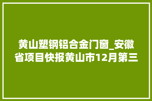 黄山塑钢铝合金门窗_安徽省项目快报黄山市12月第三周批复项目汇总更新中