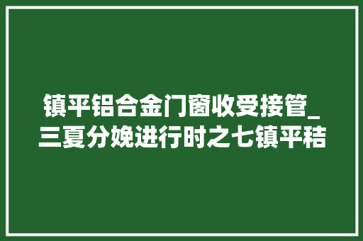 镇平铝合金门窗收受接管_三夏分娩进行时之七镇平秸秆离田收受接收忙多方共赢促振兴