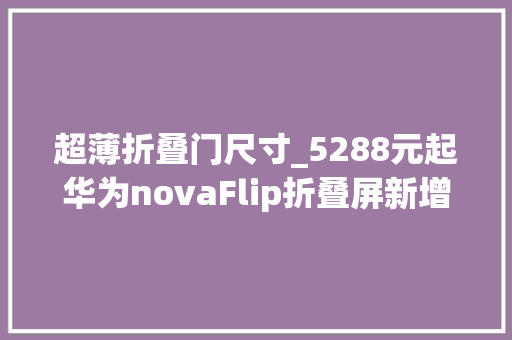 超薄折叠门尺寸_5288元起华为novaFlip折叠屏新增迷你包配件