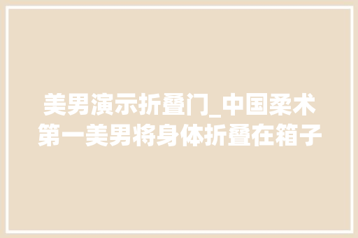 美男演示折叠门_中国柔术第一美男将身体折叠在箱子穿行表演让外国人叹为不雅观止