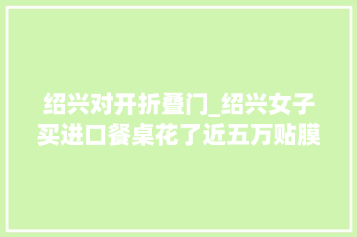 绍兴对开折叠门_绍兴女子买进口餐桌花了近五万贴膜之后有磨砂感咋回事