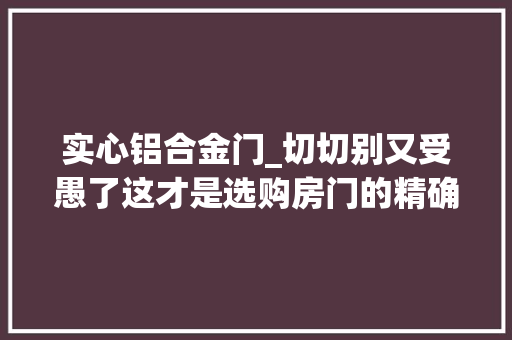 实心铝合金门_切切别又受愚了这才是选购房门的精确打开办法