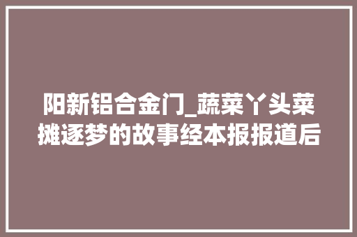 阳新铝合金门_蔬菜丫头菜摊逐梦的故事经本报报道后粉丝前来求合影企业伸出橄榄枝