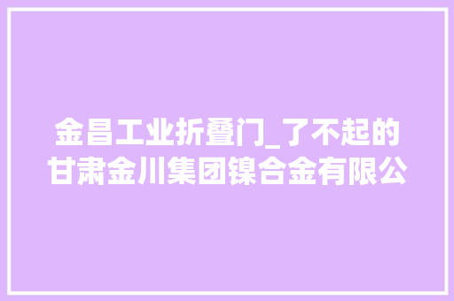 金昌工业折叠门_了不起的甘肃金川集团镍合金有限公司科技立异是第一驱动力