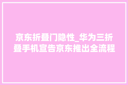 京东折叠门隐性_华为三折叠手机宣告京东推出全流程做事保障计划