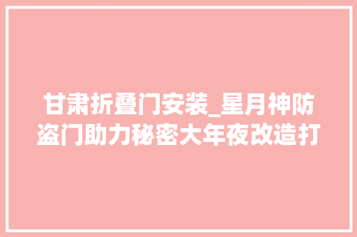 甘肃折叠门安装_星月神防盗门助力秘密大年夜改造打造惊艳适老之家