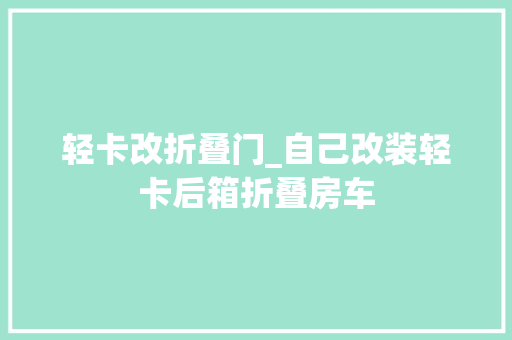 轻卡改折叠门_自己改装轻卡后箱折叠房车