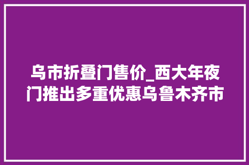 乌市折叠门售价_西大年夜门推出多重优惠乌鲁木齐市平易近买全球热情高涨
