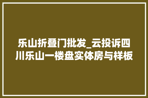 乐山折叠门批发_云投诉四川乐山一楼盘实体房与样板间不一致住建部门涉嫌虚假宣传