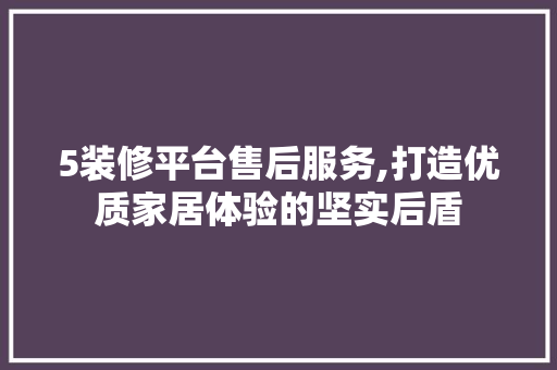 5装修平台售后服务,打造优质家居体验的坚实后盾