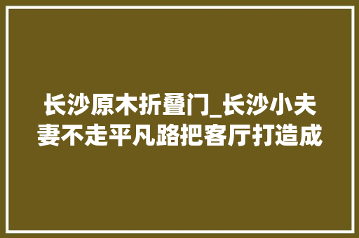 长沙原木折叠门_长沙小夫妻不走平凡路把客厅打造成封闭结构79㎡空间超级惊艳